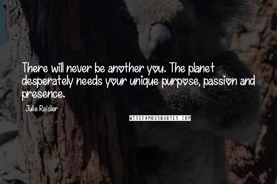 Julie Reisler Quotes: There will never be another you. The planet desperately needs your unique purpose, passion and presence.