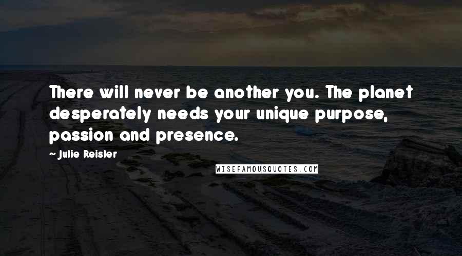 Julie Reisler Quotes: There will never be another you. The planet desperately needs your unique purpose, passion and presence.