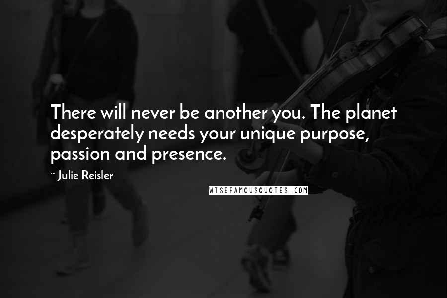 Julie Reisler Quotes: There will never be another you. The planet desperately needs your unique purpose, passion and presence.