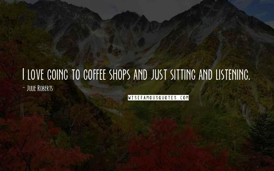 Julie Roberts Quotes: I love going to coffee shops and just sitting and listening.