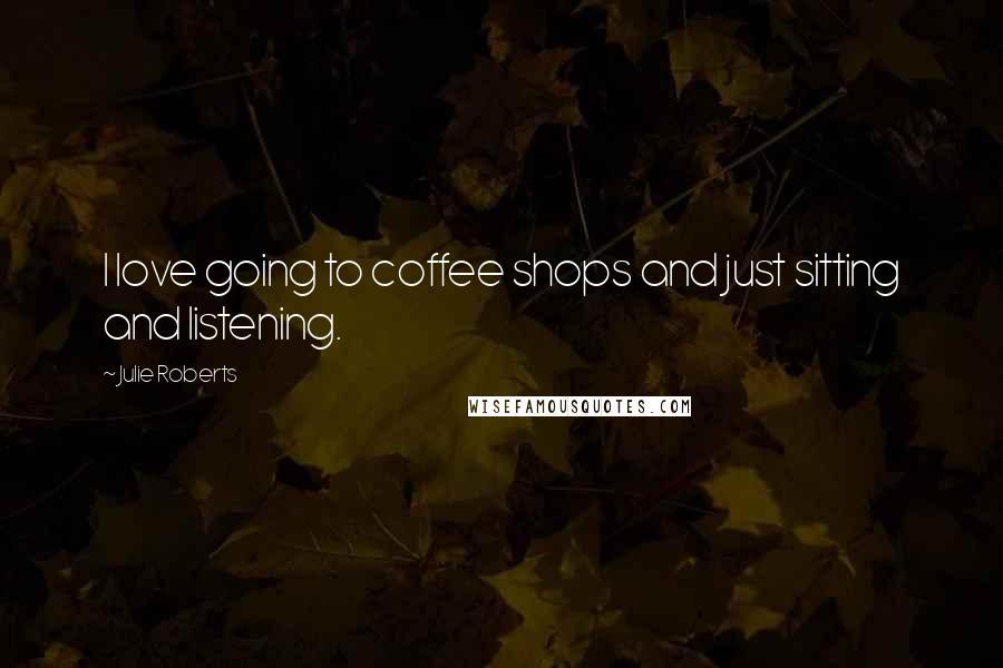 Julie Roberts Quotes: I love going to coffee shops and just sitting and listening.