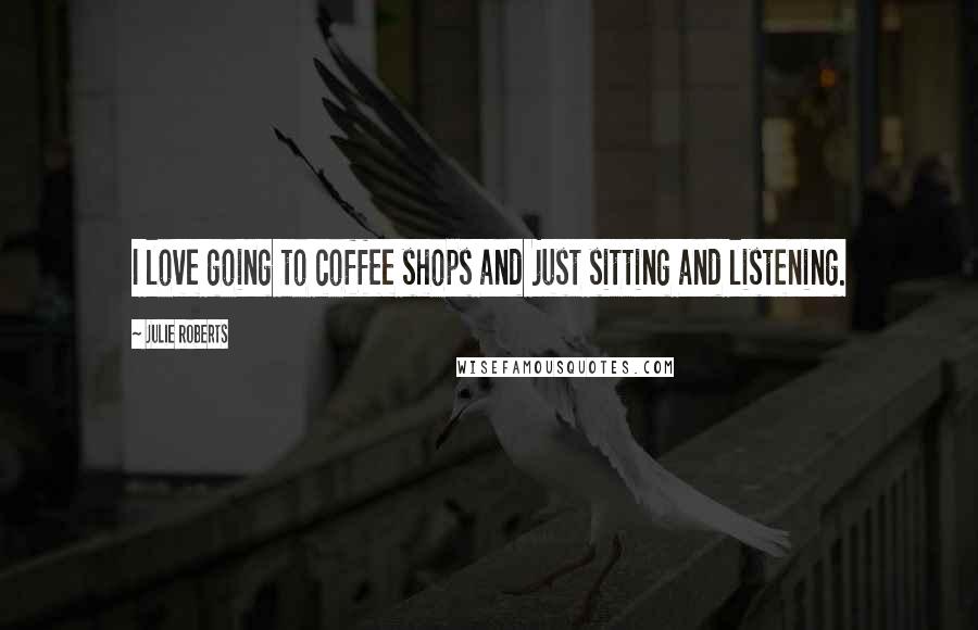 Julie Roberts Quotes: I love going to coffee shops and just sitting and listening.