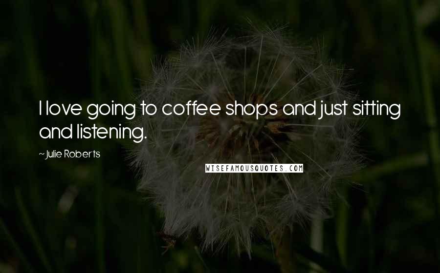 Julie Roberts Quotes: I love going to coffee shops and just sitting and listening.