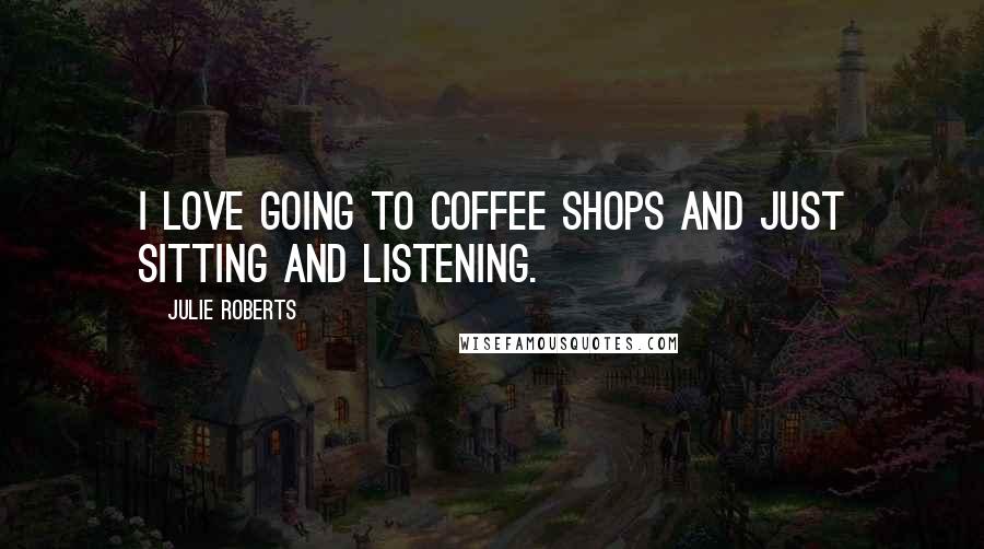 Julie Roberts Quotes: I love going to coffee shops and just sitting and listening.