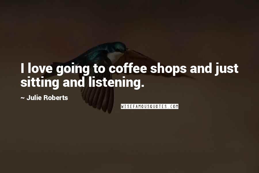 Julie Roberts Quotes: I love going to coffee shops and just sitting and listening.