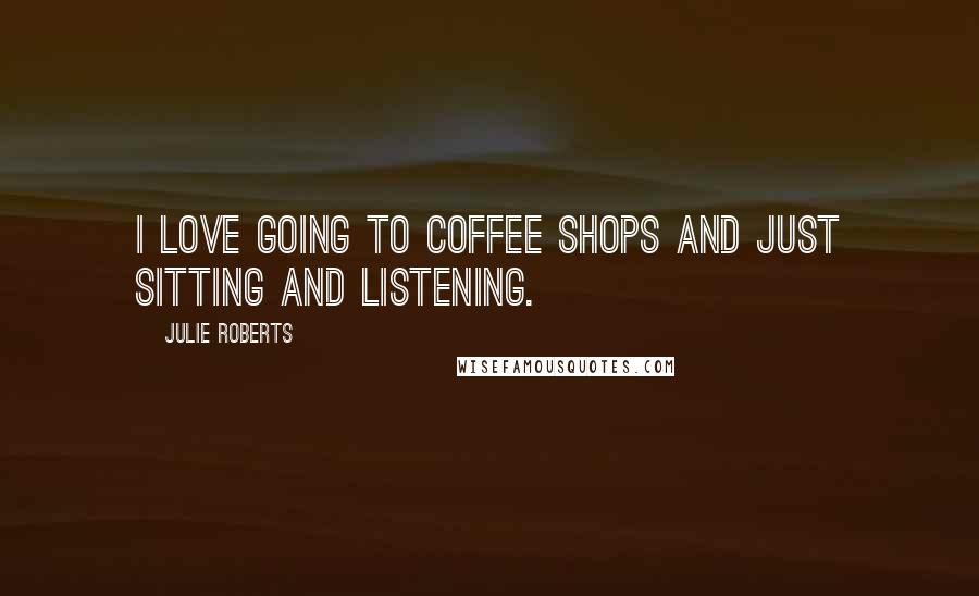 Julie Roberts Quotes: I love going to coffee shops and just sitting and listening.
