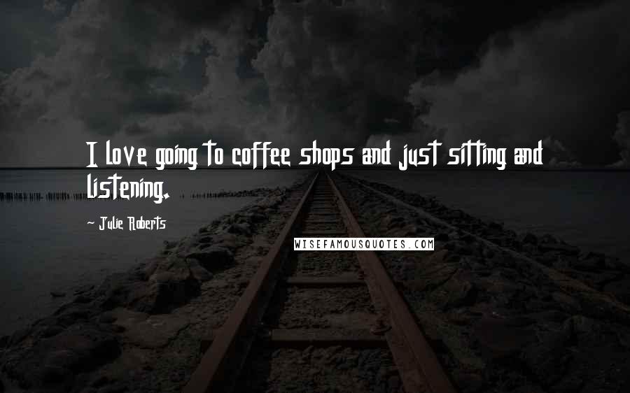 Julie Roberts Quotes: I love going to coffee shops and just sitting and listening.