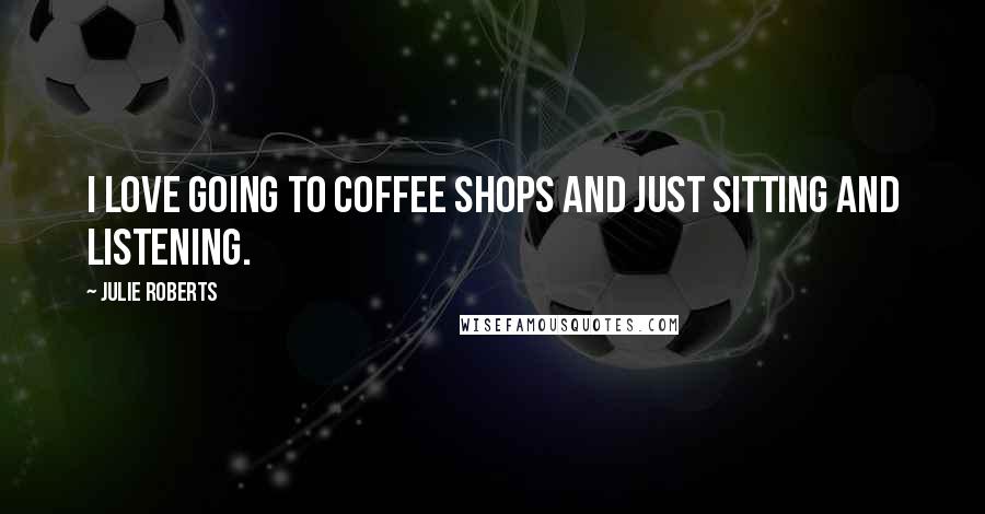 Julie Roberts Quotes: I love going to coffee shops and just sitting and listening.