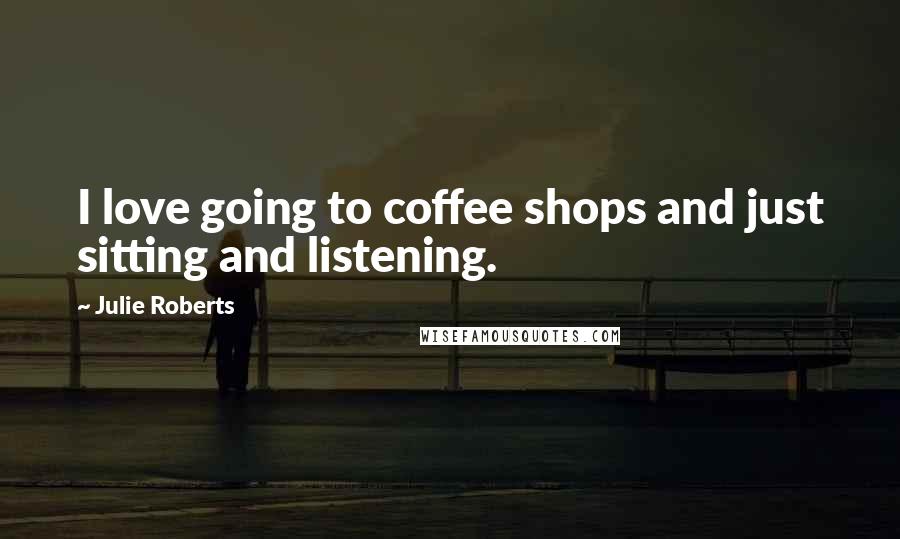 Julie Roberts Quotes: I love going to coffee shops and just sitting and listening.