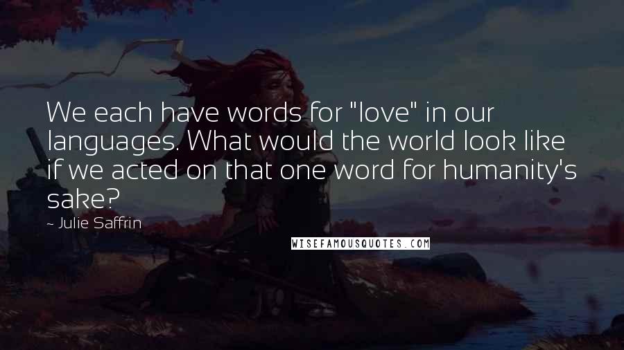 Julie Saffrin Quotes: We each have words for "love" in our languages. What would the world look like if we acted on that one word for humanity's sake?