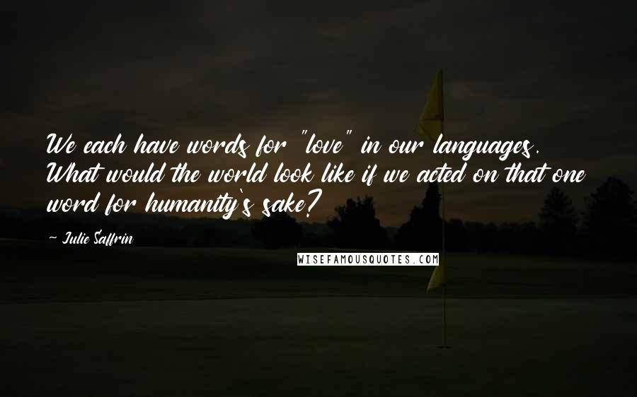 Julie Saffrin Quotes: We each have words for "love" in our languages. What would the world look like if we acted on that one word for humanity's sake?