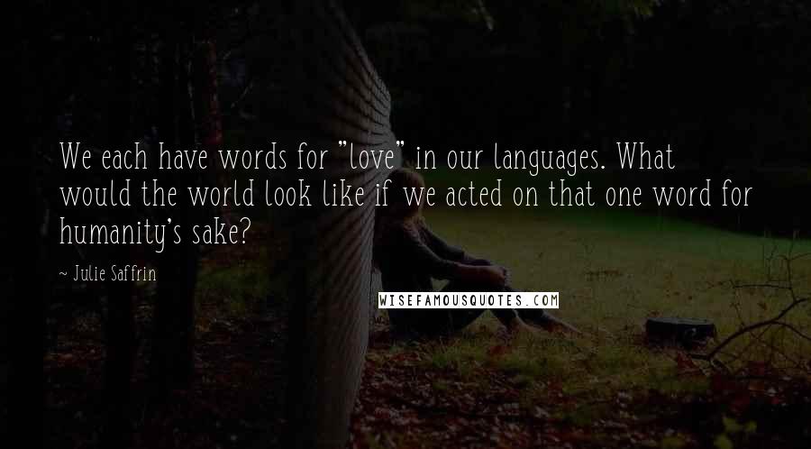 Julie Saffrin Quotes: We each have words for "love" in our languages. What would the world look like if we acted on that one word for humanity's sake?