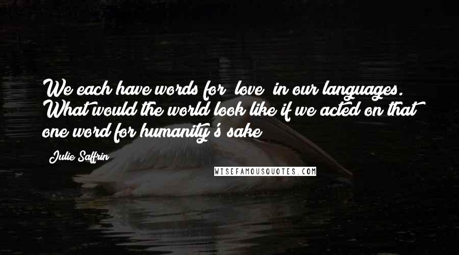 Julie Saffrin Quotes: We each have words for "love" in our languages. What would the world look like if we acted on that one word for humanity's sake?