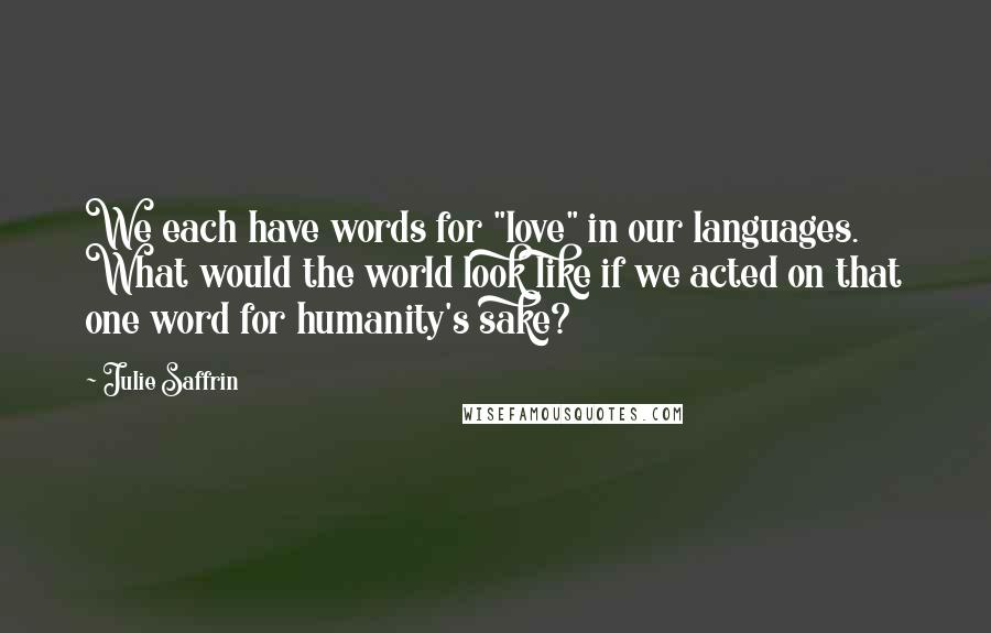 Julie Saffrin Quotes: We each have words for "love" in our languages. What would the world look like if we acted on that one word for humanity's sake?