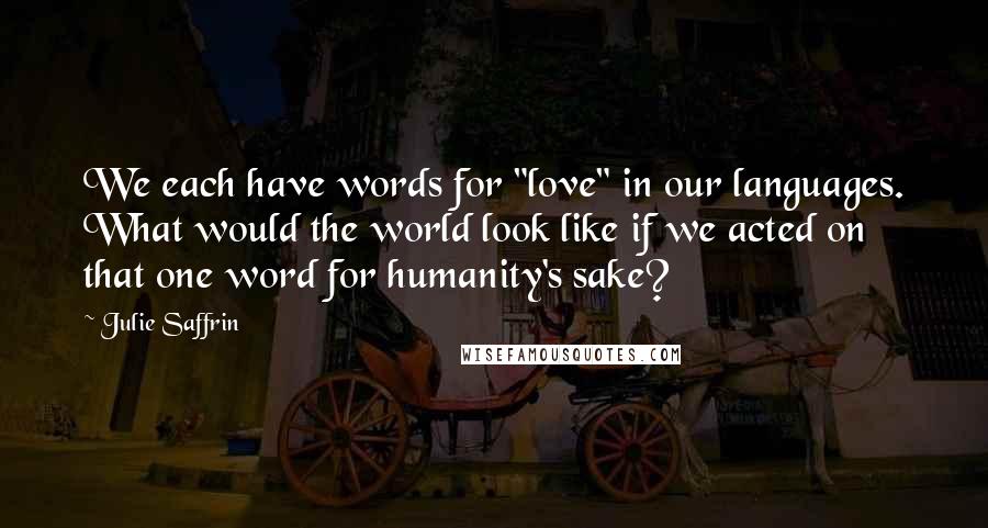 Julie Saffrin Quotes: We each have words for "love" in our languages. What would the world look like if we acted on that one word for humanity's sake?