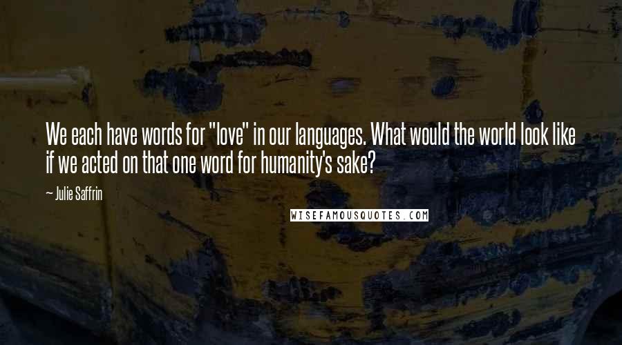 Julie Saffrin Quotes: We each have words for "love" in our languages. What would the world look like if we acted on that one word for humanity's sake?