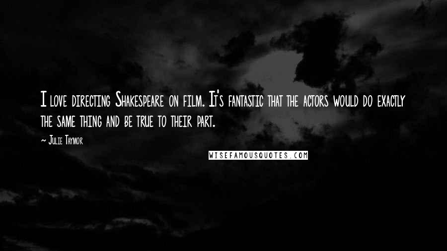 Julie Taymor Quotes: I love directing Shakespeare on film. It's fantastic that the actors would do exactly the same thing and be true to their part.