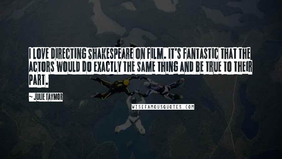 Julie Taymor Quotes: I love directing Shakespeare on film. It's fantastic that the actors would do exactly the same thing and be true to their part.