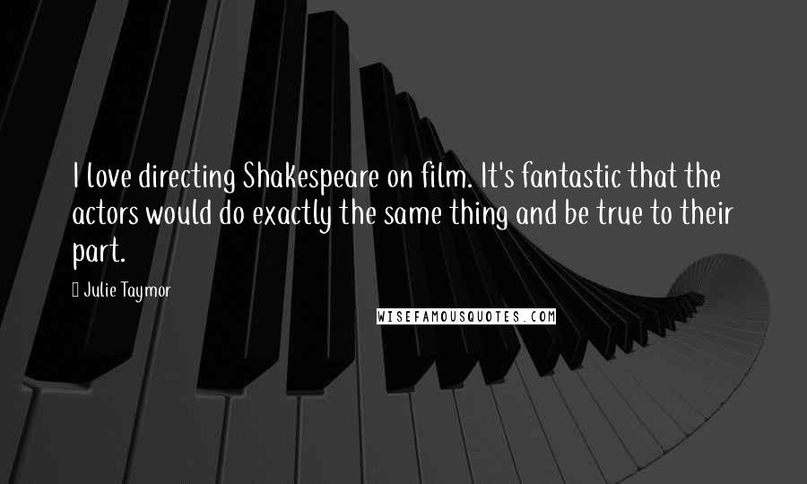 Julie Taymor Quotes: I love directing Shakespeare on film. It's fantastic that the actors would do exactly the same thing and be true to their part.