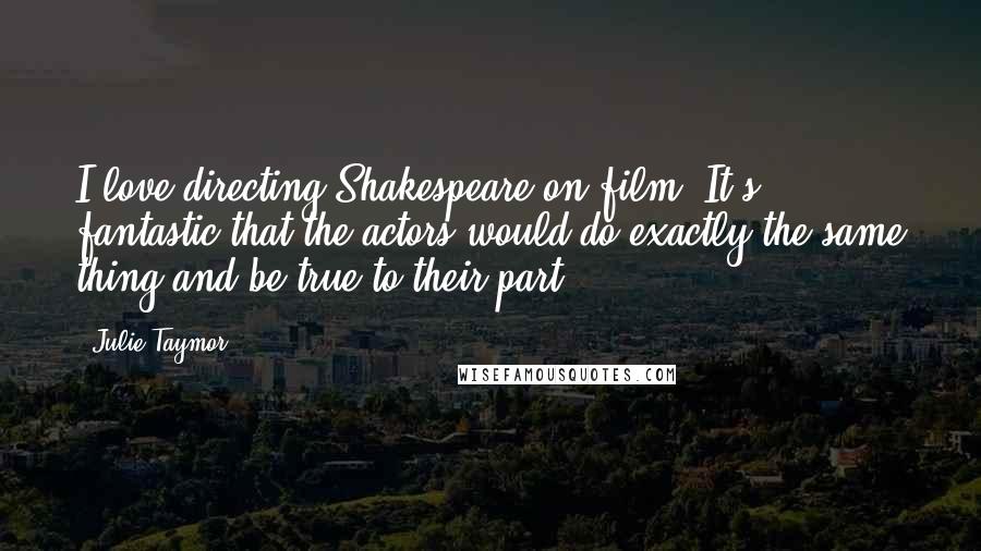 Julie Taymor Quotes: I love directing Shakespeare on film. It's fantastic that the actors would do exactly the same thing and be true to their part.