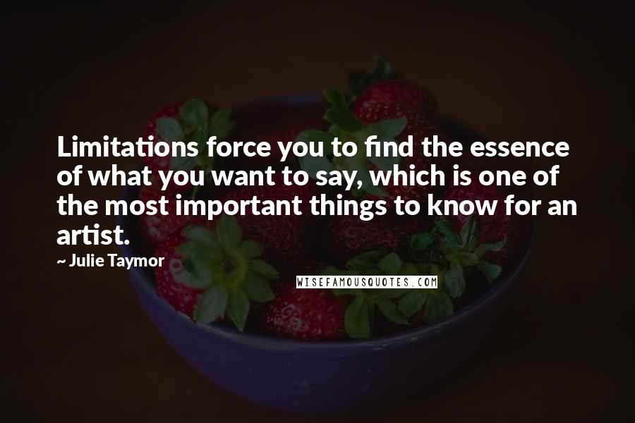 Julie Taymor Quotes: Limitations force you to find the essence of what you want to say, which is one of the most important things to know for an artist.