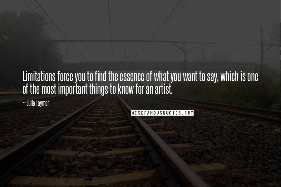 Julie Taymor Quotes: Limitations force you to find the essence of what you want to say, which is one of the most important things to know for an artist.