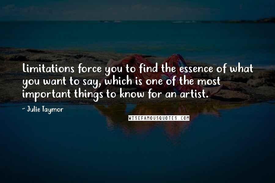 Julie Taymor Quotes: Limitations force you to find the essence of what you want to say, which is one of the most important things to know for an artist.