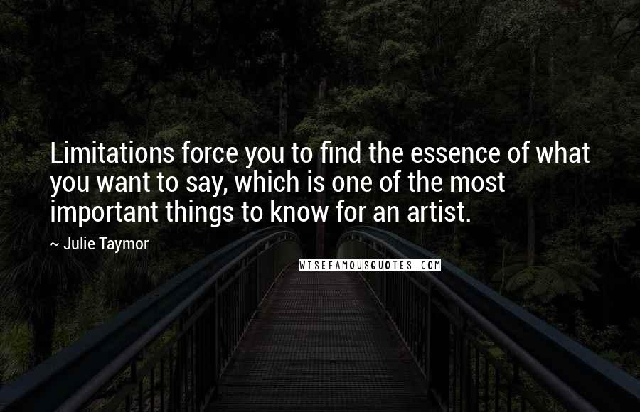 Julie Taymor Quotes: Limitations force you to find the essence of what you want to say, which is one of the most important things to know for an artist.