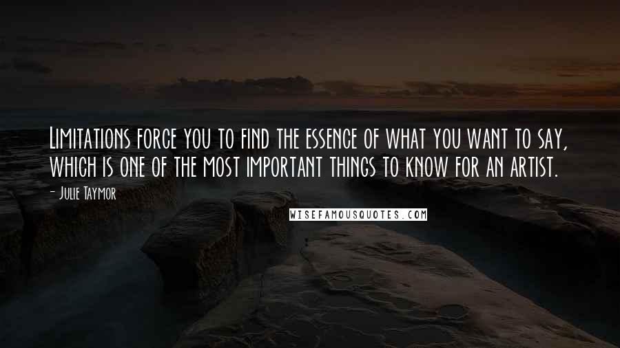 Julie Taymor Quotes: Limitations force you to find the essence of what you want to say, which is one of the most important things to know for an artist.