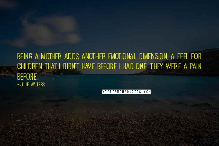 Julie Walters Quotes: Being a mother adds another emotional dimension, a feel for children that I didn't have before I had one. They were a pain before.