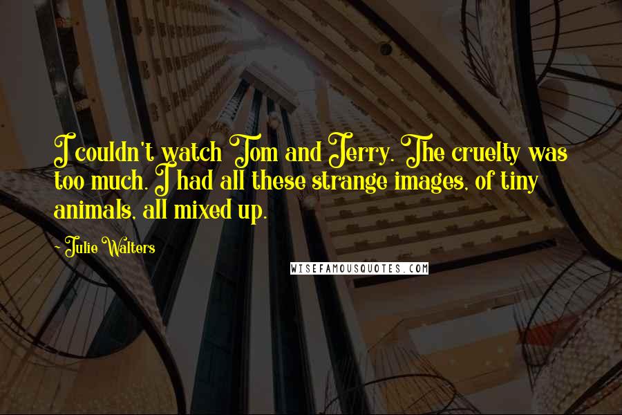 Julie Walters Quotes: I couldn't watch Tom and Jerry. The cruelty was too much. I had all these strange images, of tiny animals, all mixed up.