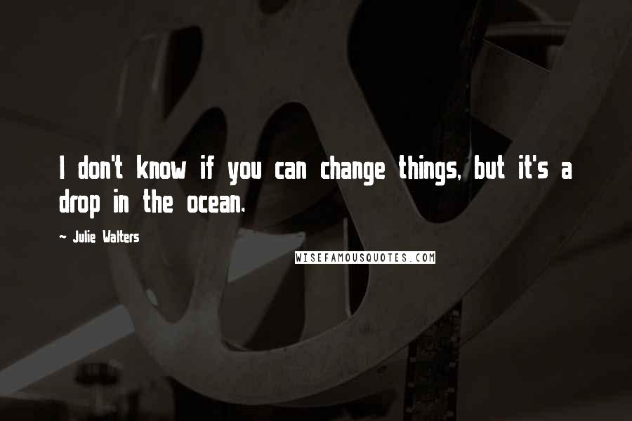 Julie Walters Quotes: I don't know if you can change things, but it's a drop in the ocean.