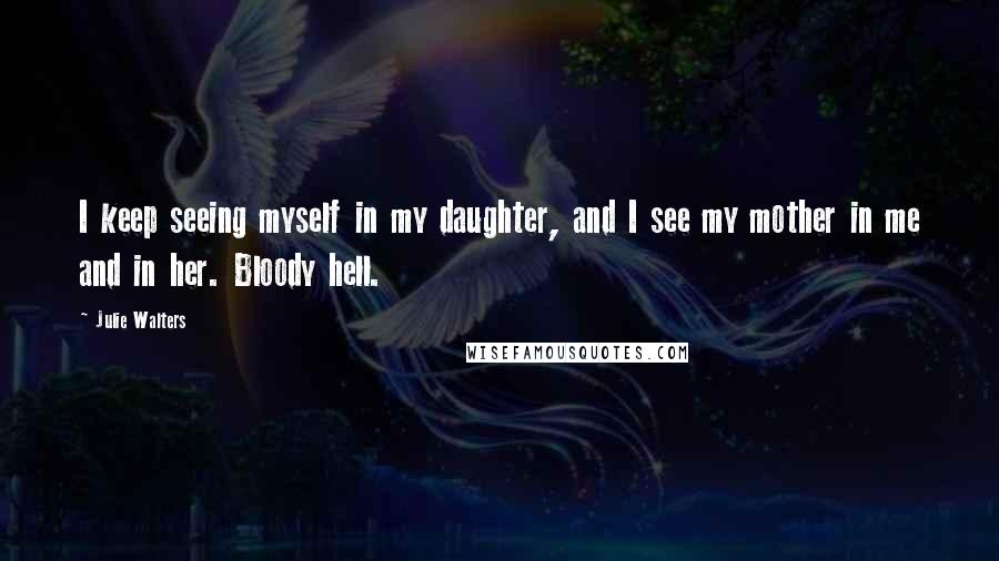 Julie Walters Quotes: I keep seeing myself in my daughter, and I see my mother in me and in her. Bloody hell.