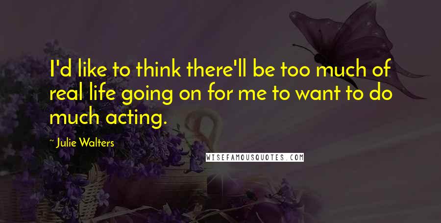 Julie Walters Quotes: I'd like to think there'll be too much of real life going on for me to want to do much acting.