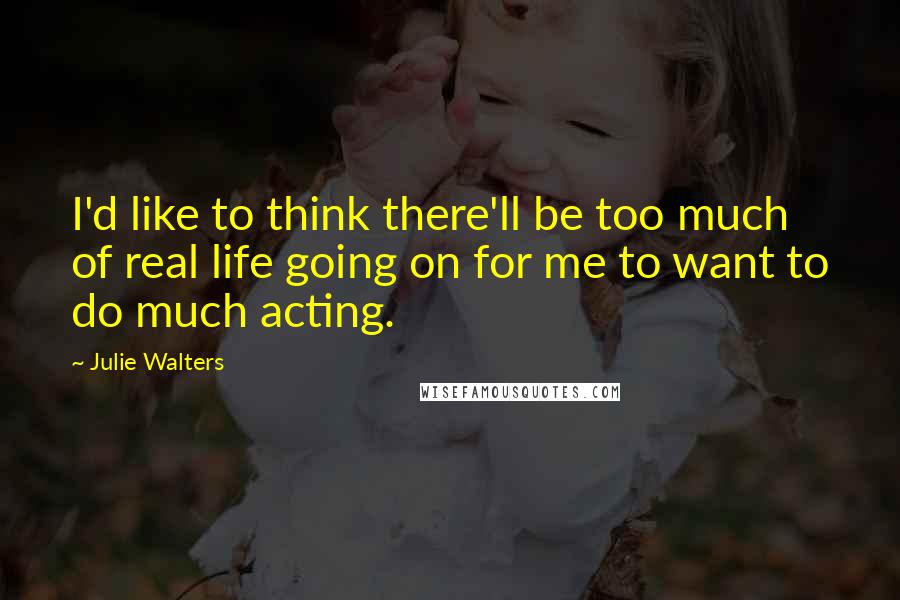 Julie Walters Quotes: I'd like to think there'll be too much of real life going on for me to want to do much acting.