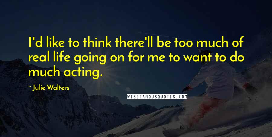 Julie Walters Quotes: I'd like to think there'll be too much of real life going on for me to want to do much acting.