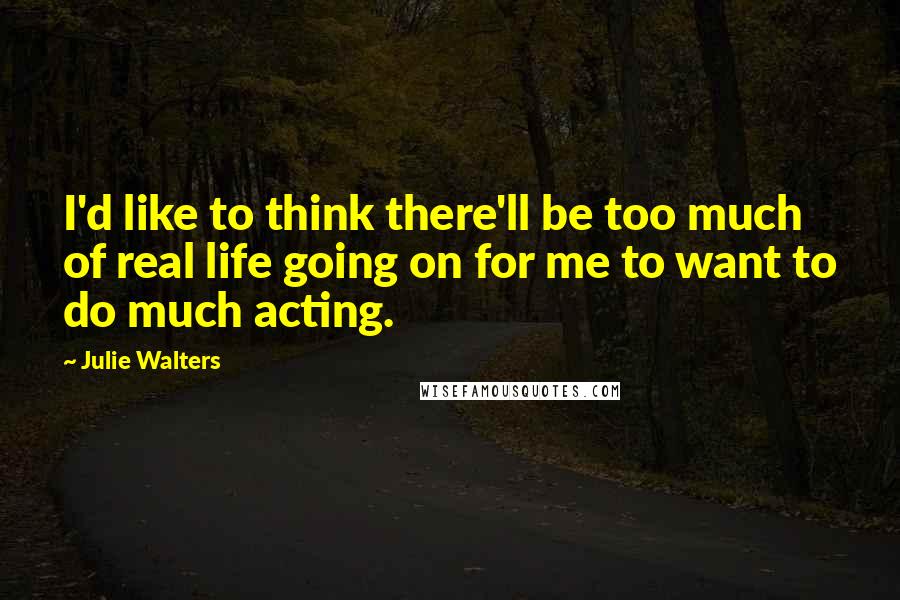 Julie Walters Quotes: I'd like to think there'll be too much of real life going on for me to want to do much acting.