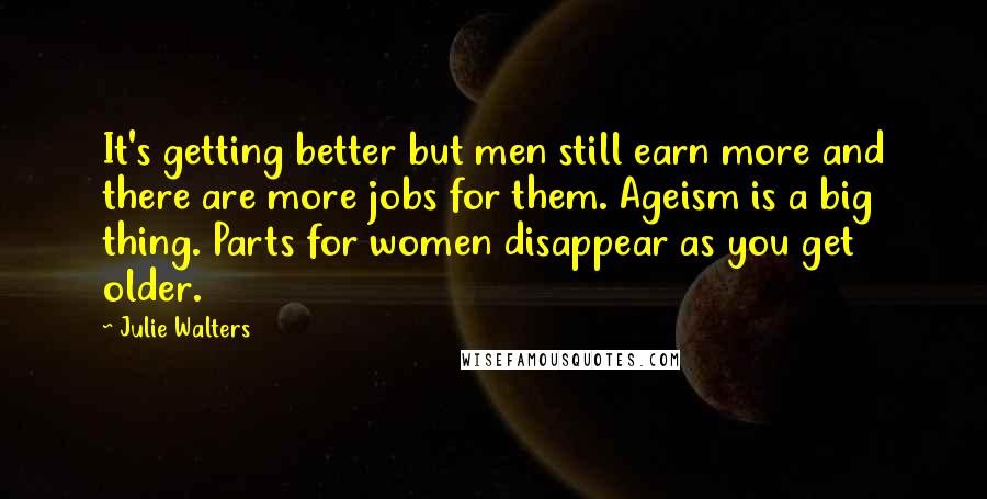 Julie Walters Quotes: It's getting better but men still earn more and there are more jobs for them. Ageism is a big thing. Parts for women disappear as you get older.