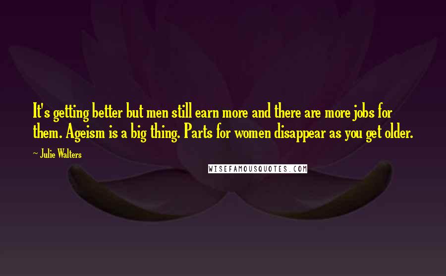 Julie Walters Quotes: It's getting better but men still earn more and there are more jobs for them. Ageism is a big thing. Parts for women disappear as you get older.