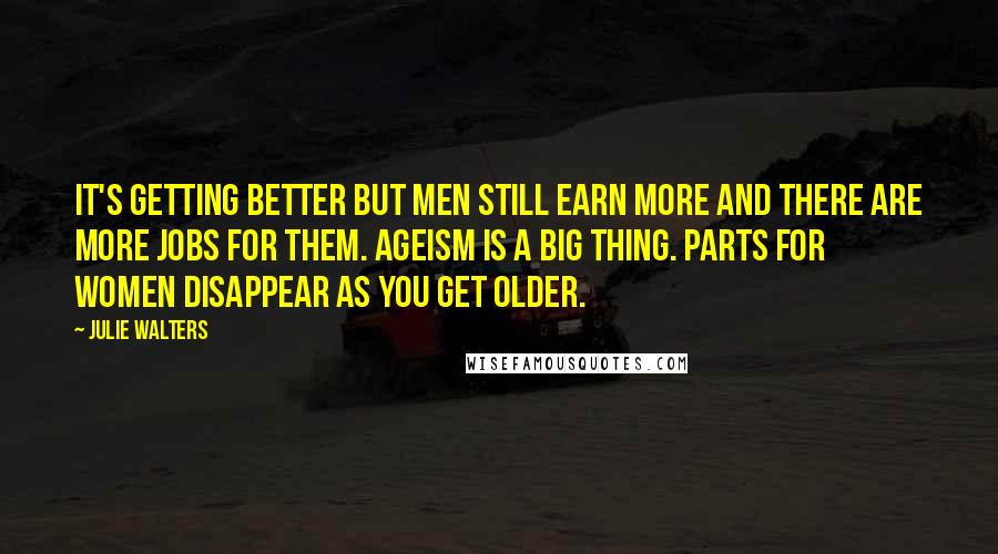 Julie Walters Quotes: It's getting better but men still earn more and there are more jobs for them. Ageism is a big thing. Parts for women disappear as you get older.