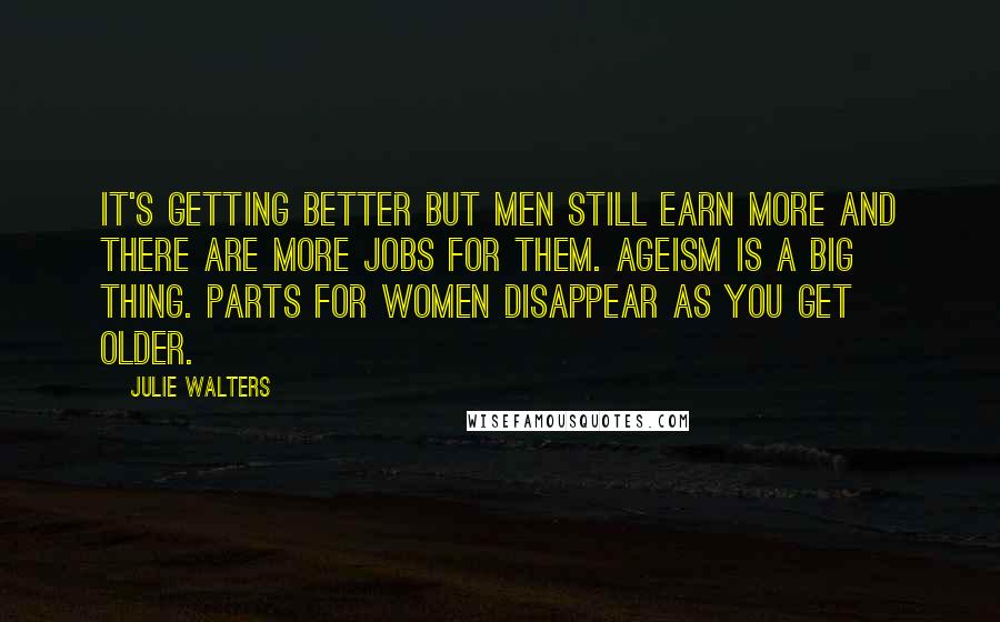 Julie Walters Quotes: It's getting better but men still earn more and there are more jobs for them. Ageism is a big thing. Parts for women disappear as you get older.