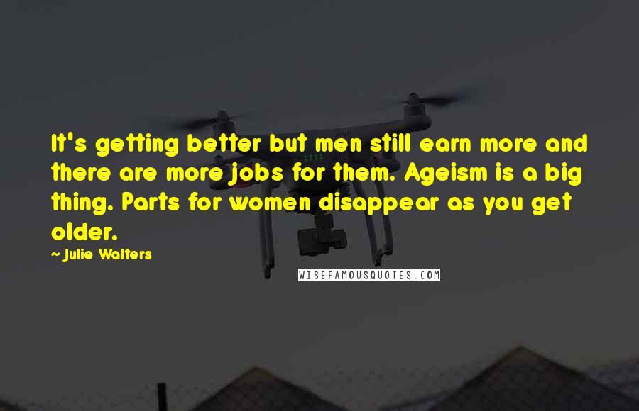 Julie Walters Quotes: It's getting better but men still earn more and there are more jobs for them. Ageism is a big thing. Parts for women disappear as you get older.