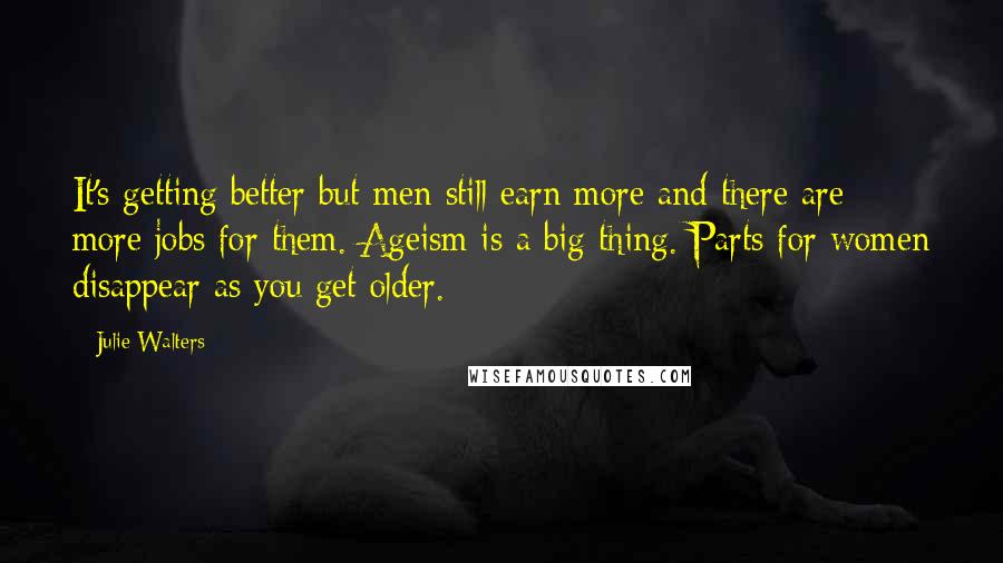 Julie Walters Quotes: It's getting better but men still earn more and there are more jobs for them. Ageism is a big thing. Parts for women disappear as you get older.