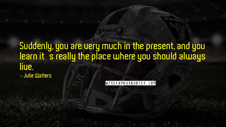 Julie Walters Quotes: Suddenly, you are very much in the present, and you learn it's really the place where you should always live.