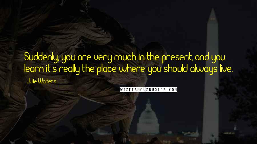 Julie Walters Quotes: Suddenly, you are very much in the present, and you learn it's really the place where you should always live.