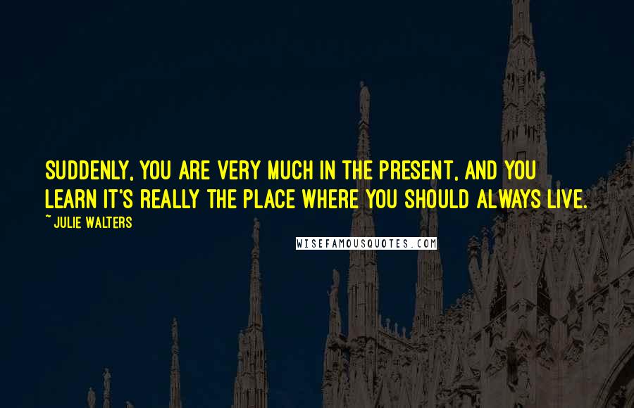 Julie Walters Quotes: Suddenly, you are very much in the present, and you learn it's really the place where you should always live.