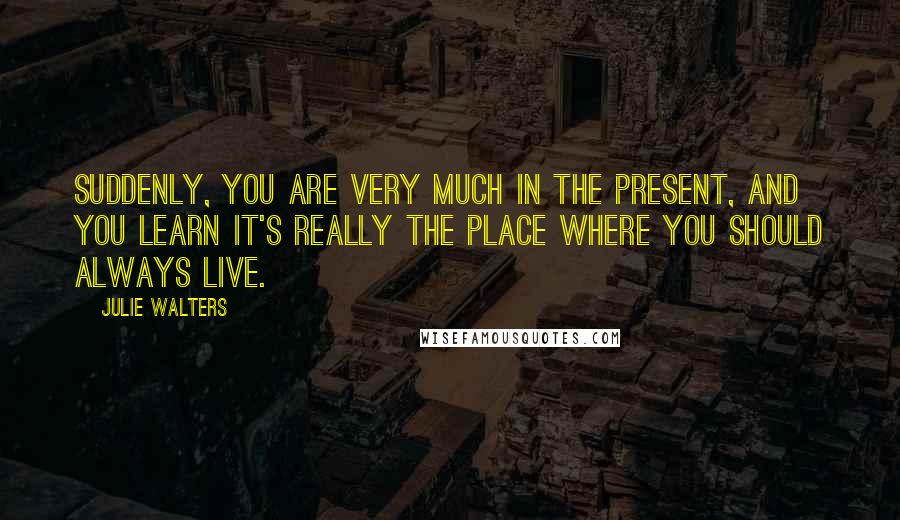 Julie Walters Quotes: Suddenly, you are very much in the present, and you learn it's really the place where you should always live.