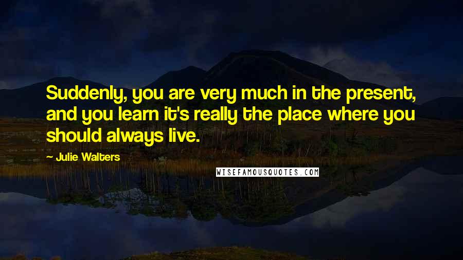 Julie Walters Quotes: Suddenly, you are very much in the present, and you learn it's really the place where you should always live.