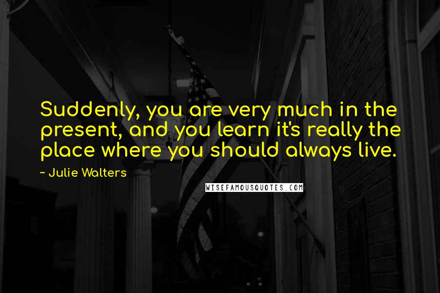 Julie Walters Quotes: Suddenly, you are very much in the present, and you learn it's really the place where you should always live.