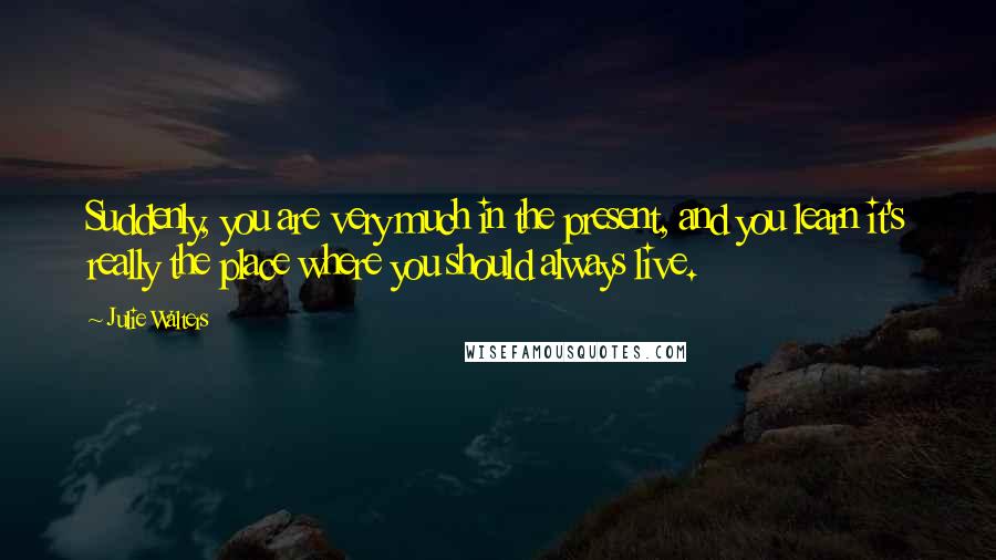 Julie Walters Quotes: Suddenly, you are very much in the present, and you learn it's really the place where you should always live.